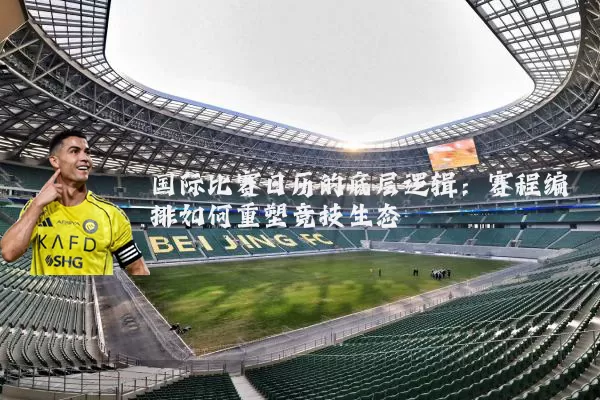 国际比赛日历的底层逻辑：赛程编排如何重塑竞技生态